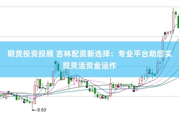 期货投资投顾 吉林配资新选择：专业平台助您实现灵活资金运作
