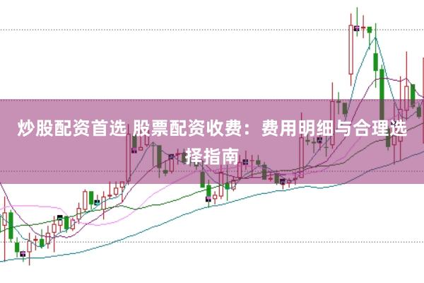 炒股配资首选 股票配资收费：费用明细与合理选择指南