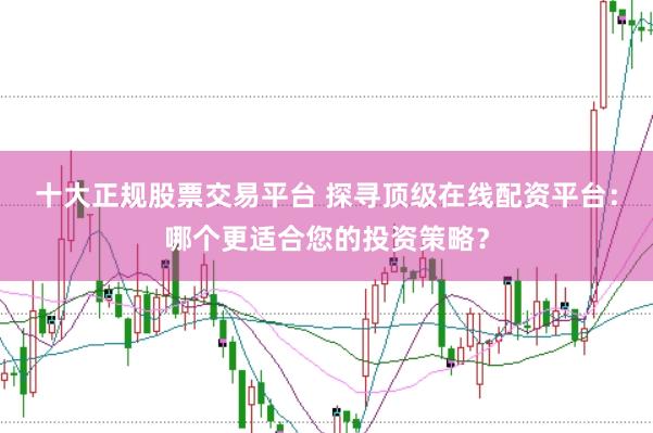 十大正规股票交易平台 探寻顶级在线配资平台：哪个更适合您的投资策略？