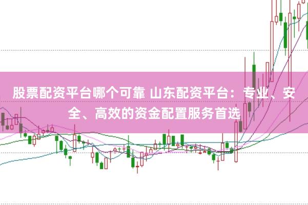 股票配资平台哪个可靠 山东配资平台：专业、安全、高效的资金配置服务首选