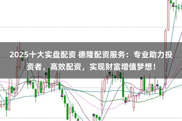 2025十大实盘配资 德隆配资服务：专业助力投资者，高效配资，实现财富增值梦想！