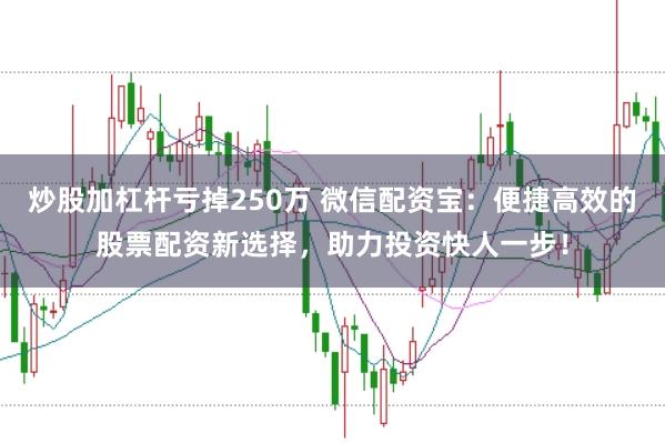 炒股加杠杆亏掉250万 微信配资宝：便捷高效的股票配资新选择，助力投资快人一步！
