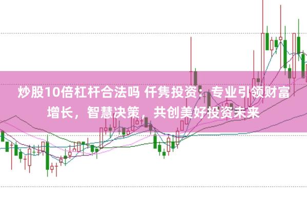 炒股10倍杠杆合法吗 仟隽投资：专业引领财富增长，智慧决策，共创美好投资未来