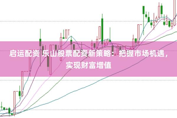 启运配资 乐山股票配资新策略：把握市场机遇，实现财富增值