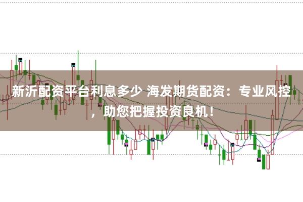 新沂配资平台利息多少 海发期货配资：专业风控，助您把握投资良机！
