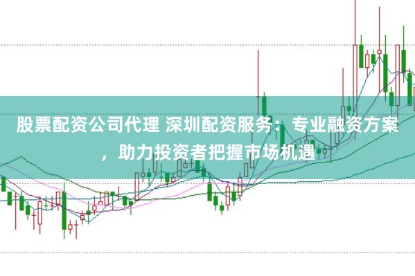 股票配资公司代理 深圳配资服务：专业融资方案，助力投资者把握市场机遇
