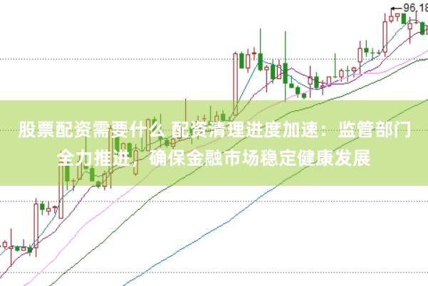股票配资需要什么 配资清理进度加速：监管部门全力推进，确保金融市场稳定健康发展