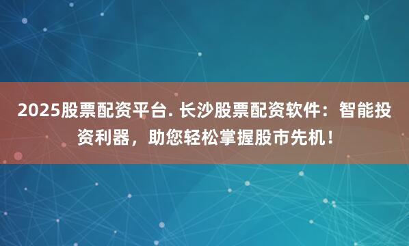 2025股票配资平台. 长沙股票配资软件：智能投资利器，助您轻松掌握股市先机！