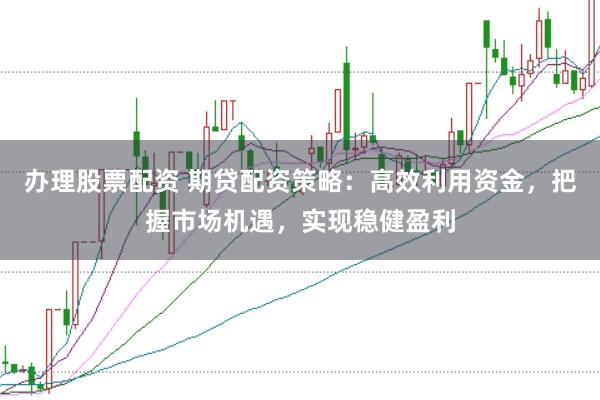 办理股票配资 期贷配资策略：高效利用资金，把握市场机遇，实现稳健盈利