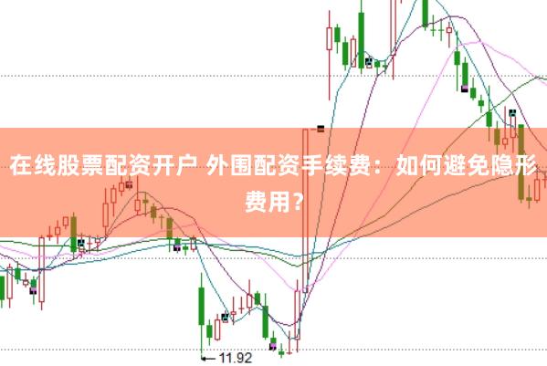 在线股票配资开户 外围配资手续费：如何避免隐形费用？
