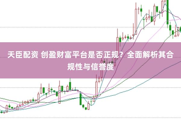 天臣配资 创盈财富平台是否正规?全面解析其合规性与信誉度