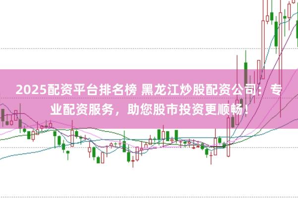 2025配资平台排名榜 黑龙江炒股配资公司：专业配资服务，助您股市投资更顺畅！