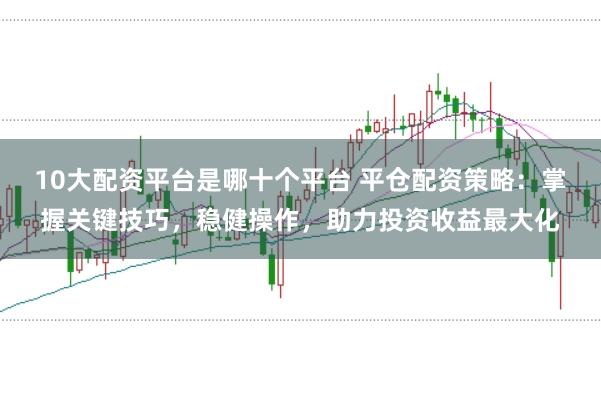 10大配资平台是哪十个平台 平仓配资策略：掌握关键技巧，稳健操作，助力投资收益最大化