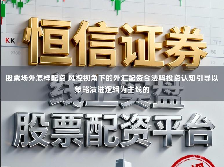 股票场外怎样配资 风控视角下的外汇配资合法吗投资认知引导以策略演进逻辑为主线的
