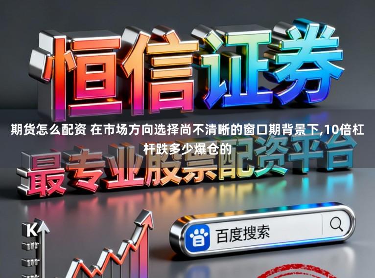 期货怎么配资 在市场方向选择尚不清晰的窗口期背景下，10倍杠杆跌多少爆仓的