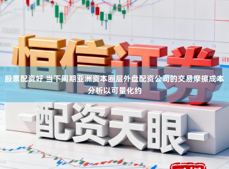 股票配资好 当下周期亚洲资本圈层外盘配资公司的交易摩擦成本分析以可量化约