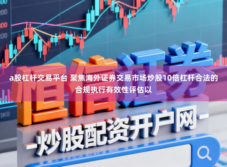 a股杠杆交易平台 聚焦海外证券交易市场炒股10倍杠杆合法的合规执行有效性评估以