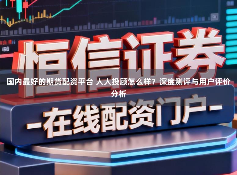 国内最好的期货配资平台 人人投顾怎么样？深度测评与用户评价分析