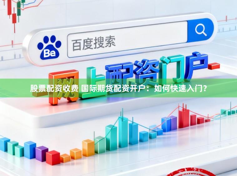 股票配资收费 国际期货配资开户：如何快速入门？